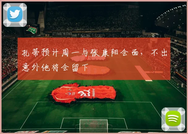 孔蒂预计周一与张康阳会面，不出意外他将会留下