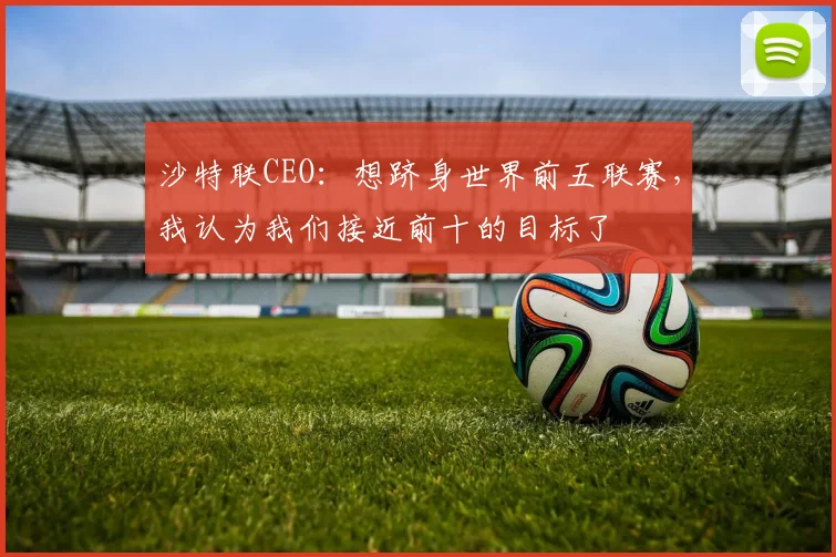 沙特联CEO：想跻身世界前五联赛，我认为我们接近前十的目标了