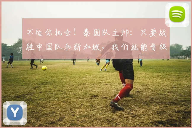 不给你机会！泰国队主帅：只要战胜中国队和新加坡，我们就能晋级