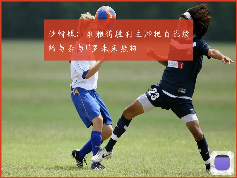 沙特媒：利雅得胜利主帅把自己续约与否与C罗未来挂钩