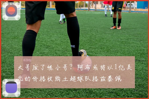 大号废了练小号？阿布或将以1亿美元的价格收购土超球队格兹泰佩