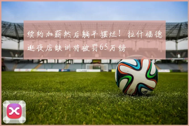 续约加薪然后躺平摆烂！拉什福德逛夜店缺训将被罚65万镑