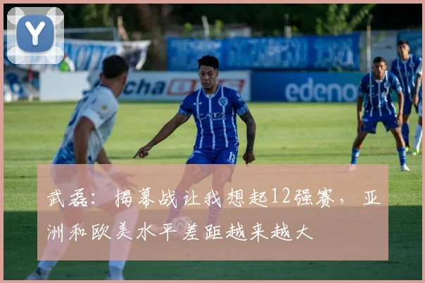 武磊：揭幕战让我想起12强赛，亚洲和欧美水平差距越来越大