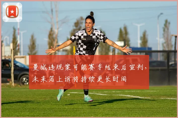 曼城违规案可能赛季结束后宣判，未来若上诉将持续更长时间