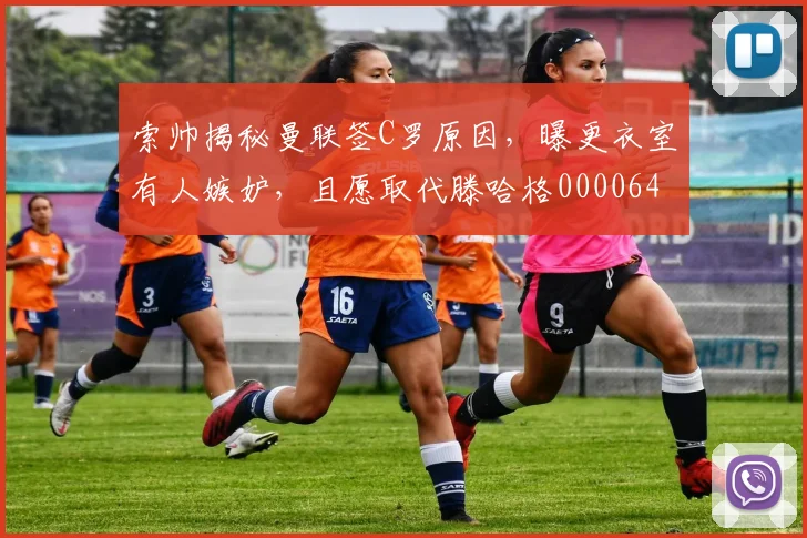 索帅揭秘曼联签C罗原因，曝更衣室有人嫉妒，且愿取代滕哈格0000644