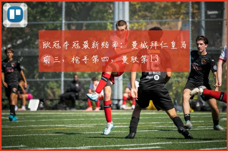 欧冠夺冠最新赔率：曼城拜仁皇马前三，枪手第四，曼联第13