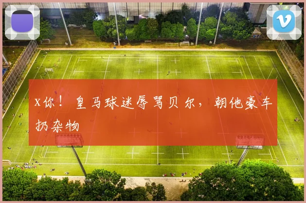x你！皇马球迷辱骂贝尔，朝他豪车扔杂物