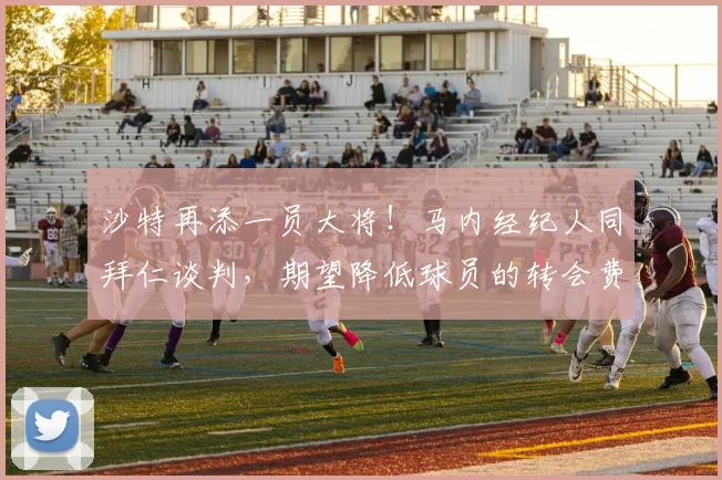沙特再添一员大将！马内经纪人同拜仁谈判，期望降低球员的转会费