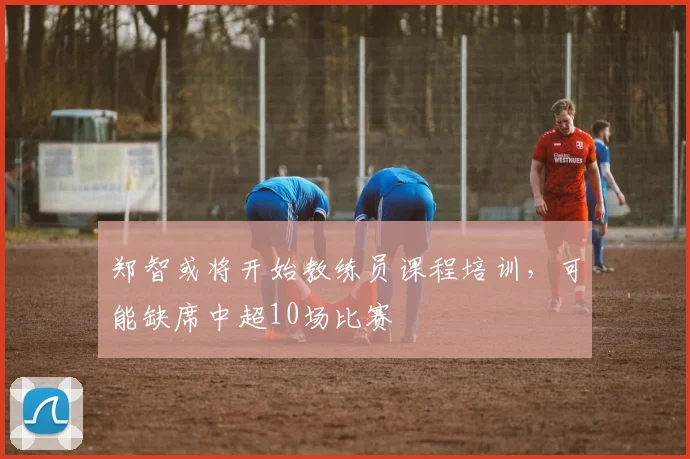 郑智或将开始教练员课程培训，可能缺席中超10场比赛