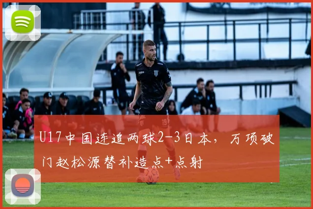 U17中国连追两球2-3日本，万项破门赵松源替补造点+点射