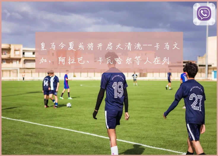 皇马今夏或将开启大清洗--卡马文加，阿拉巴、卡瓦哈尔等人在列
