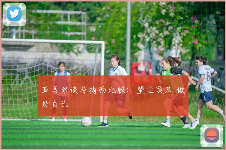 亚马尔谈与梅西比较：望尘莫及 做好自己