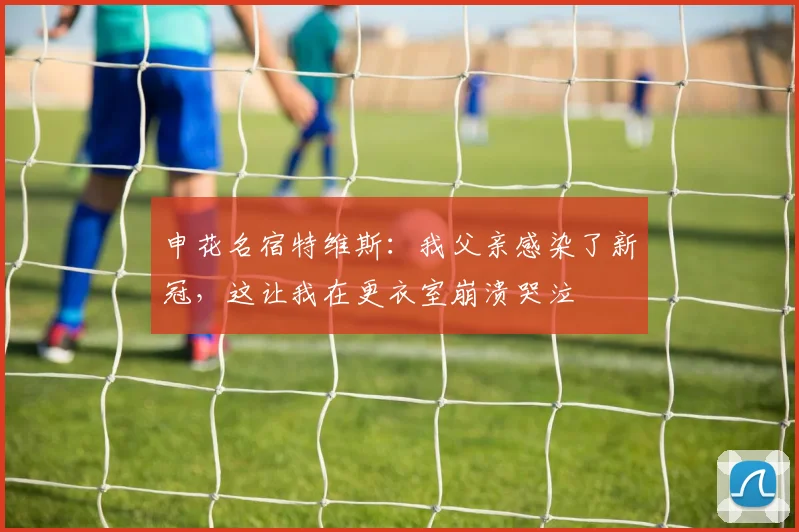申花名宿特维斯：我父亲感染了新冠，这让我在更衣室崩溃哭泣