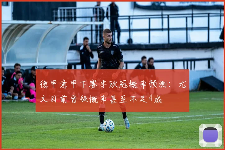 德甲意甲下赛季欧冠概率预测：尤文目前晋级概率甚至不足4成