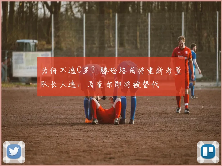 为何不选C罗？滕哈格或将重新考量队长人选，马奎尔即将被替代