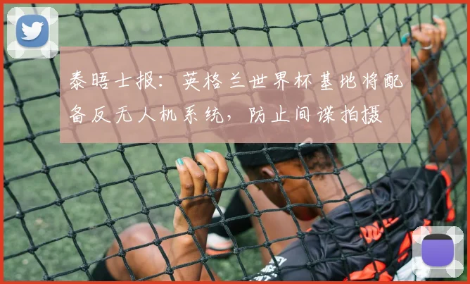 泰晤士报：英格兰世界杯基地将配备反无人机系统，防止间谍拍摄