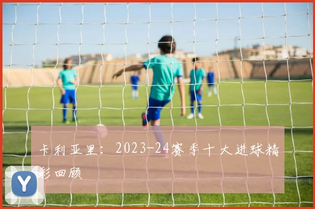 卡利亚里：2023-24赛季十大进球精彩回顾