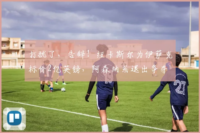 打扰了，告辞！纽卡斯尔为伊萨克标价2亿英镑，阿森纳或退出争夺