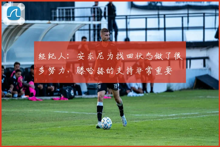 经纪人：安东尼为找回状态做了很多努力，滕哈赫的支持非常重要