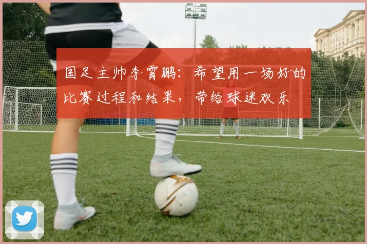 国足主帅李霄鹏：希望用一场好的比赛过程和结果，带给球迷欢乐