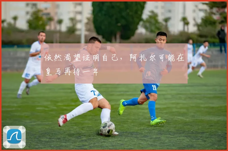 依然渴望证明自己，阿扎尔可能在皇马再待一年