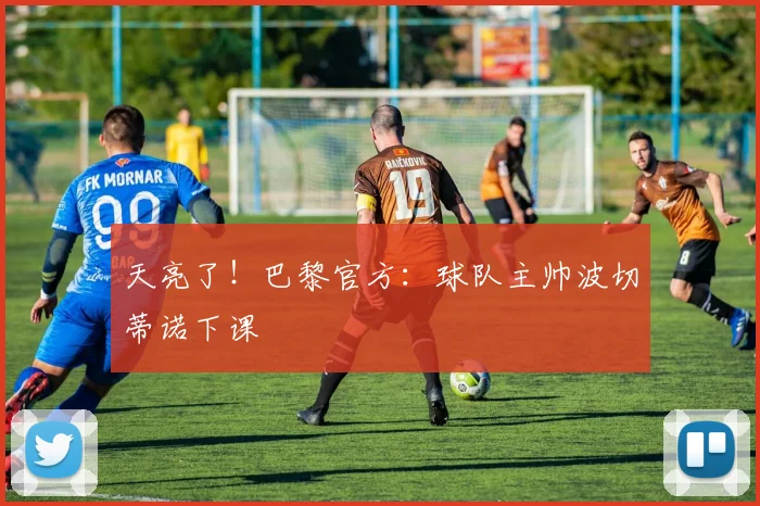 天亮了！巴黎官方：球队主帅波切蒂诺下课