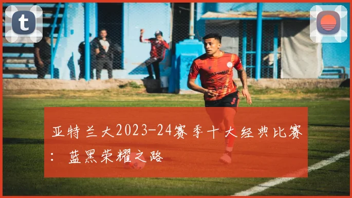 亚特兰大2023-24赛季十大经典比赛：蓝黑荣耀之路