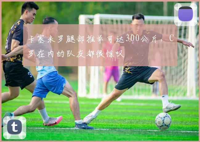 卡塞米罗腿部推举可达300公斤，C罗在内的队友都很惊叹