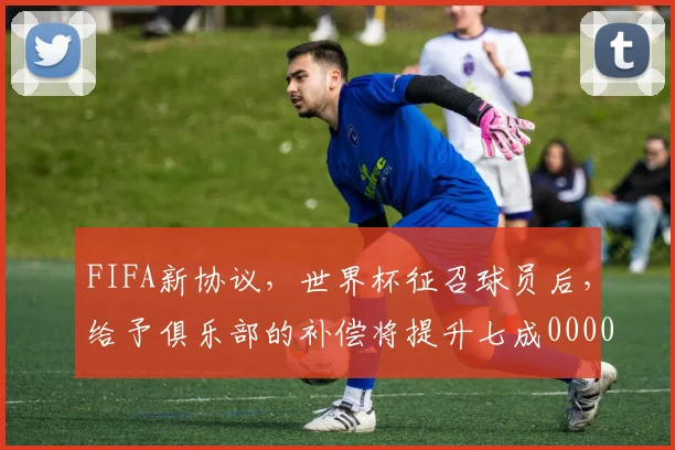 FIFA新协议，世界杯征召球员后，给予俱乐部的补偿将提升七成0000644