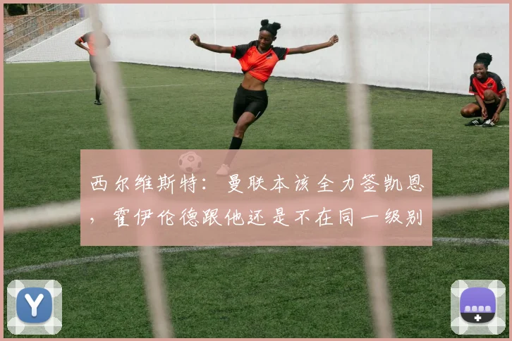 西尔维斯特：曼联本该全力签凯恩，霍伊伦德跟他还是不在同一级别