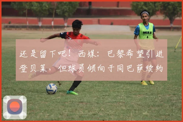 还是留下吧！西媒：巴黎希望引进登贝莱，但球员倾向于同巴萨续约
