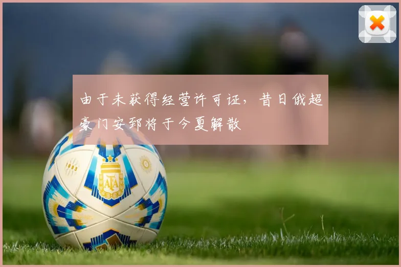 由于未获得经营许可证，昔日俄超豪门安郅将于今夏解散
