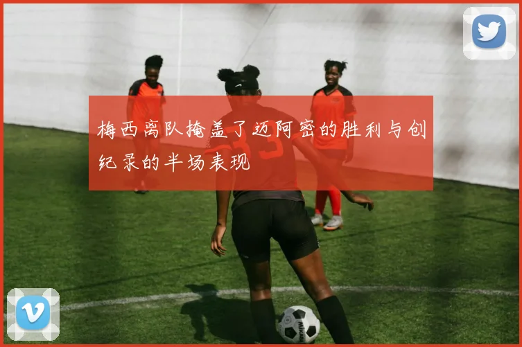 梅西离队掩盖了迈阿密的胜利与创纪录的半场表现