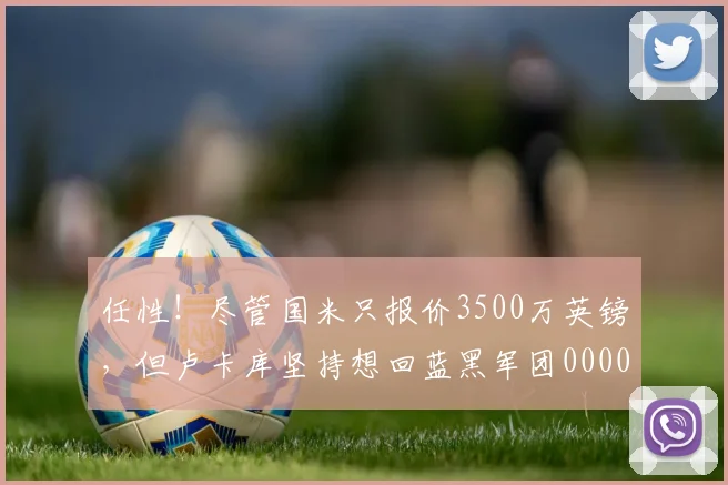 任性！尽管国米只报价3500万英镑，但卢卡库坚持想回蓝黑军团0000644