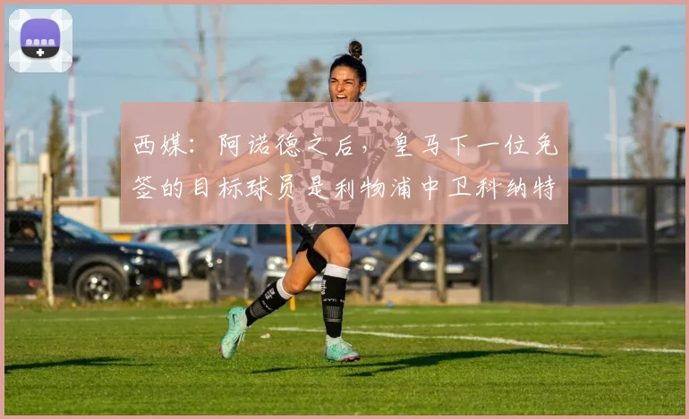 西媒：阿诺德之后，皇马下一位免签的目标球员是利物浦中卫科纳特