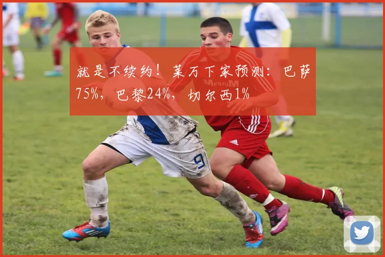 就是不续约！莱万下家预测：巴萨75%，巴黎24%，切尔西1%