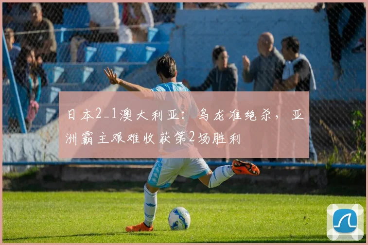 日本2_1澳大利亚：乌龙准绝杀，亚洲霸主艰难收获第2场胜利