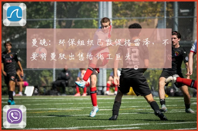 曼晚：环保组织已敦促格雷泽，不要将曼联出售给化工巨头