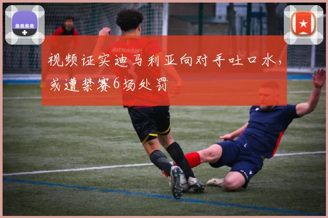 视频证实迪马利亚向对手吐口水，或遭禁赛6场处罚
