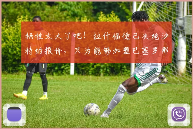 牺牲太大了吧！拉什福德已决绝沙特的报价，只为能够加盟巴塞罗那
