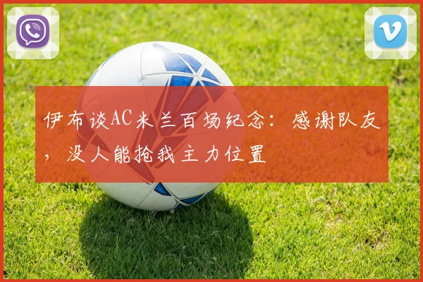 伊布谈AC米兰百场纪念：感谢队友，没人能抢我主力位置