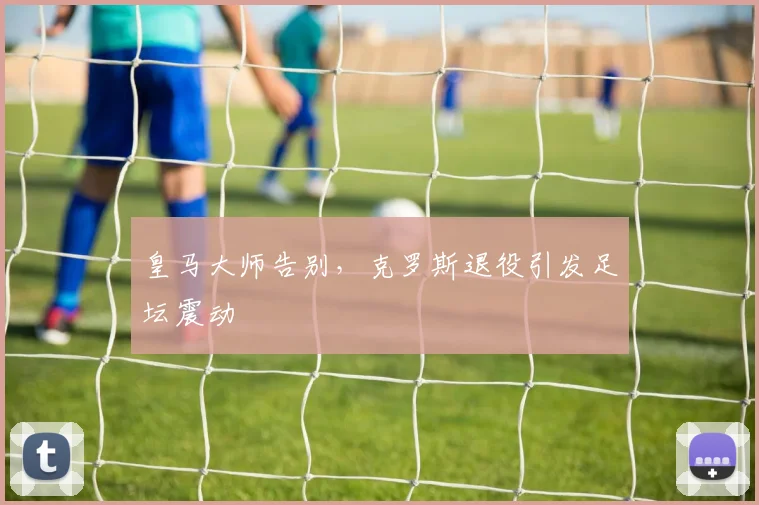 皇马大师告别，克罗斯退役引发足坛震动