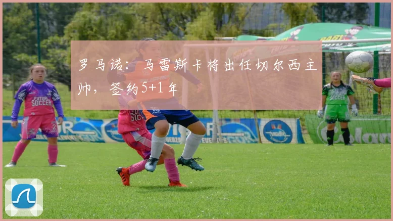 罗马诺：马雷斯卡将出任切尔西主帅，签约5+1年