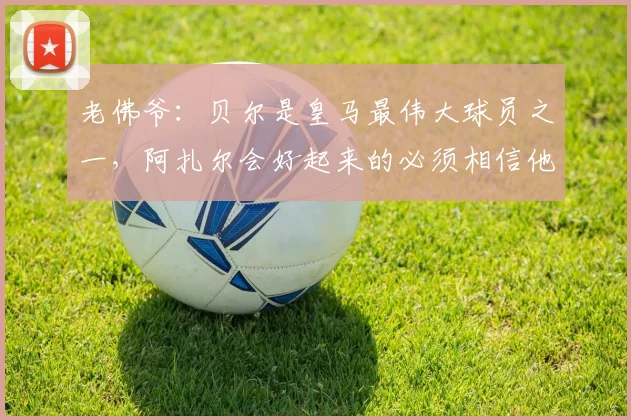 老佛爷：贝尔是皇马最伟大球员之一，阿扎尔会好起来的必须相信他