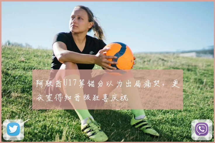 阿联酋U17算错分以为出局痛哭，更衣室得知晋级狂喜庆祝