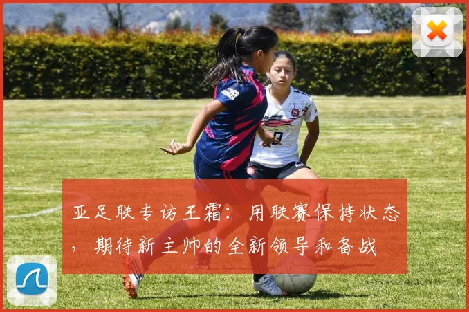 亚足联专访王霜：用联赛保持状态，期待新主帅的全新领导和备战
