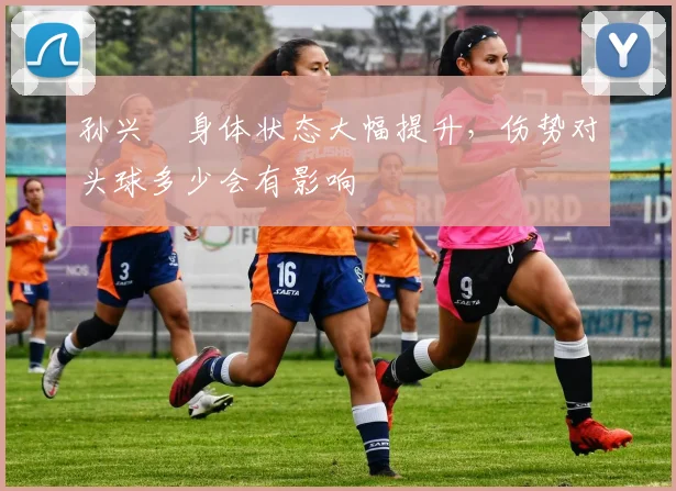 孙兴慜身体状态大幅提升，伤势对头球多少会有影响