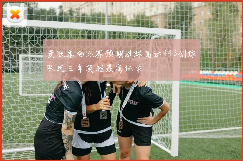 曼联本场比赛预期进球高达443创球队近三年英超最高纪录