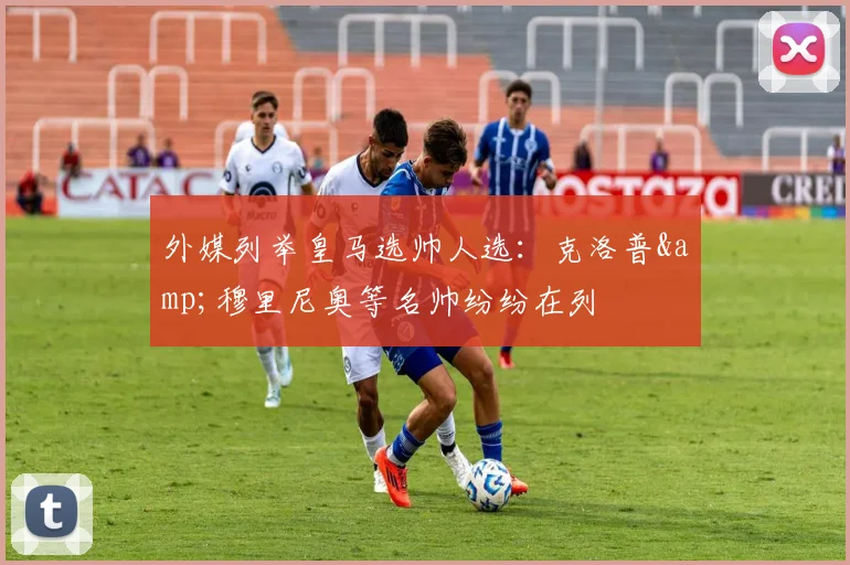 外媒列举皇马选帅人选：克洛普&穆里尼奥等名帅纷纷在列