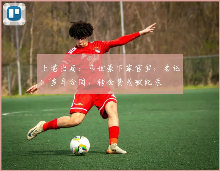 上港出局，韦世豪下家官宣，名记：多年合同，转会费或破纪录